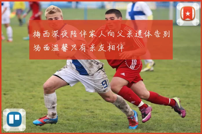 梅西深夜陪伴家人向父亲遗体告别场面温馨只有亲友相伴