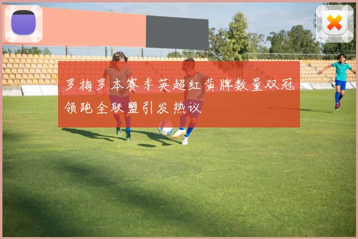 罗梅罗本赛季英超红黄牌数量双冠领跑全联盟引发热议