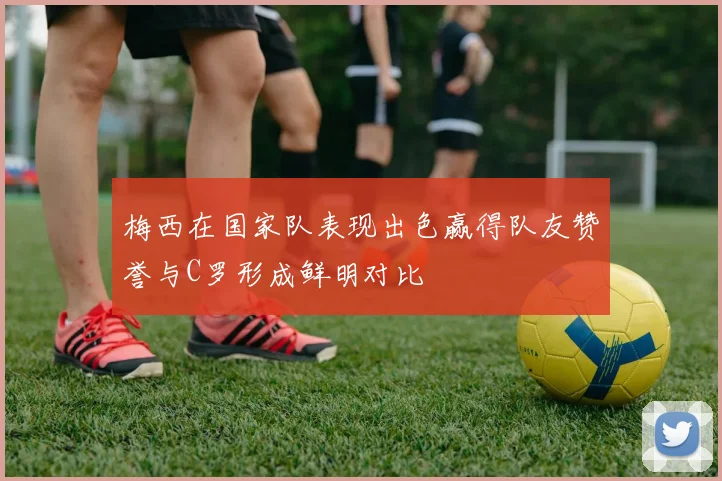 梅西在国家队表现出色赢得队友赞誉与C罗形成鲜明对比
