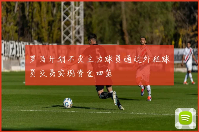 罗马计划不卖主力球员通过外租球员交易实现资金回笼
