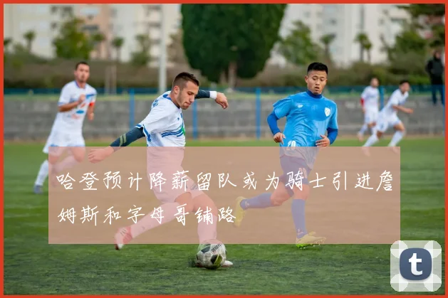 哈登预计降薪留队或为骑士引进詹姆斯和字母哥铺路