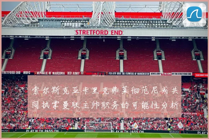 索尔斯克亚卡里克弗莱彻范尼或共同执掌曼联主帅职务的可能性分析