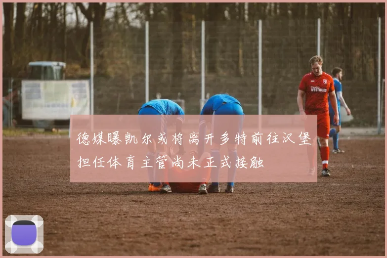 德媒曝凯尔或将离开多特前往汉堡担任体育主管尚未正式接触