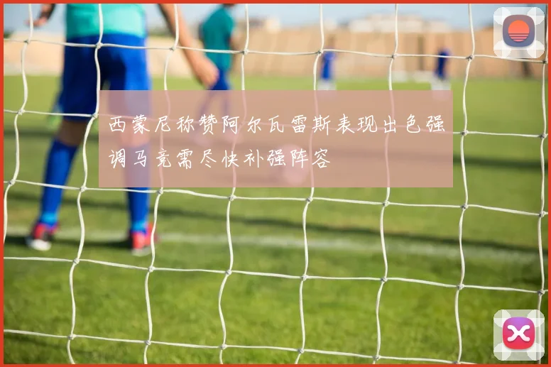 西蒙尼称赞阿尔瓦雷斯表现出色强调马竞需尽快补强阵容