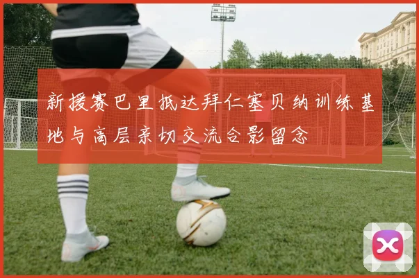 新援赛巴里抵达拜仁塞贝纳训练基地与高层亲切交流合影留念