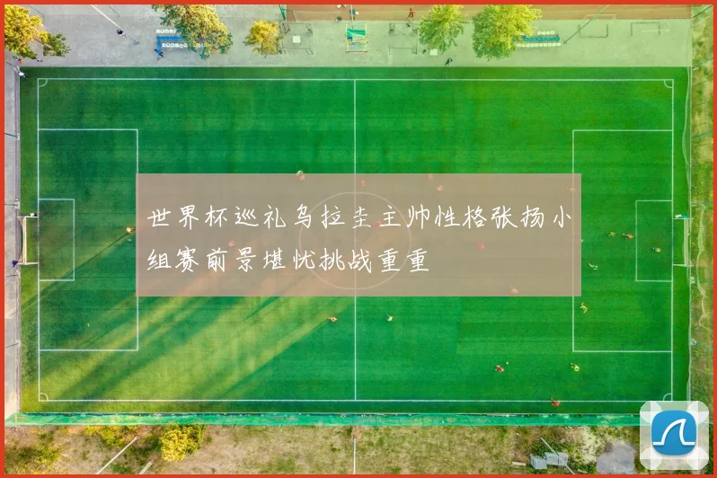 世界杯巡礼乌拉圭主帅性格张扬小组赛前景堪忧挑战重重