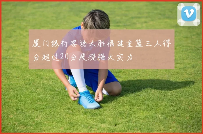 厦门银行客场大胜福建金篮三人得分超过20分展现强大实力