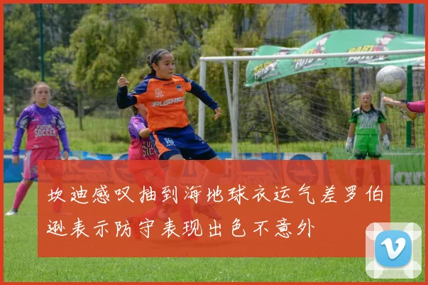 坎迪感叹抽到海地球衣运气差罗伯逊表示防守表现出色不意外