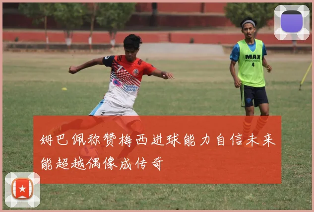 姆巴佩称赞梅西进球能力自信未来能超越偶像成传奇