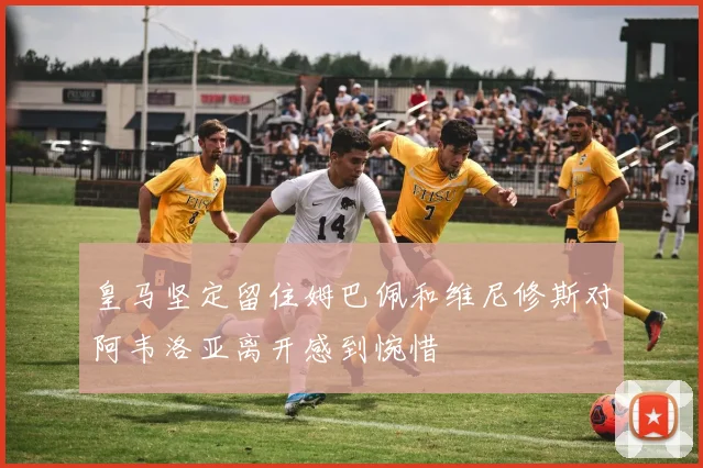 皇马坚定留住姆巴佩和维尼修斯对阿韦洛亚离开感到惋惜