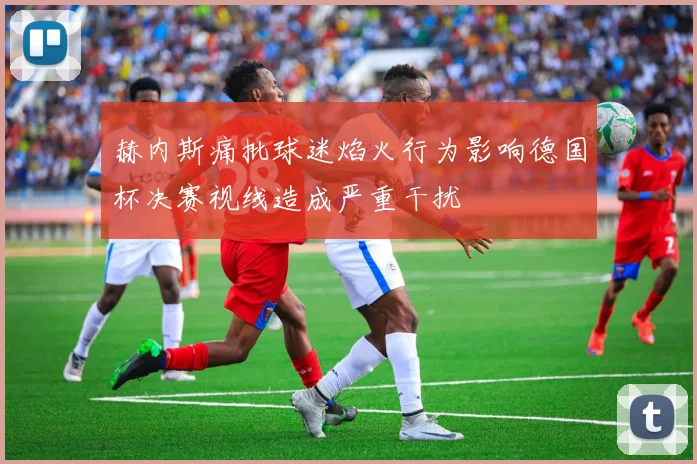 赫内斯痛批球迷焰火行为影响德国杯决赛视线造成严重干扰