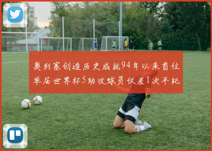 奥利塞创造历史成就94年以来首位单届世界杯5助攻球员仅差1次平纪录