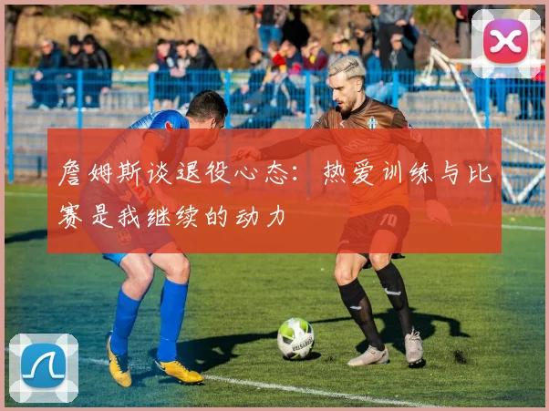 詹姆斯谈退役心态：热爱训练与比赛是我继续的动力