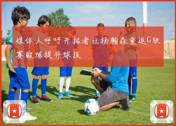 媒体人呼吁开拓者让杨瀚森重返G联赛锻炼提升球技