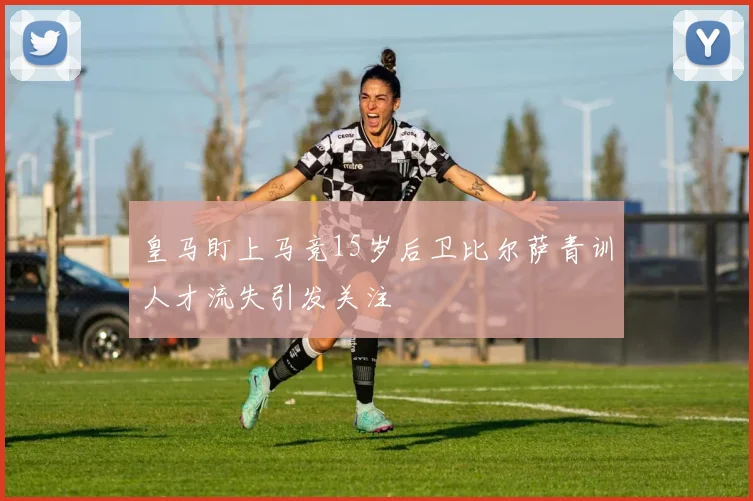 皇马盯上马竞15岁后卫比尔萨青训人才流失引发关注