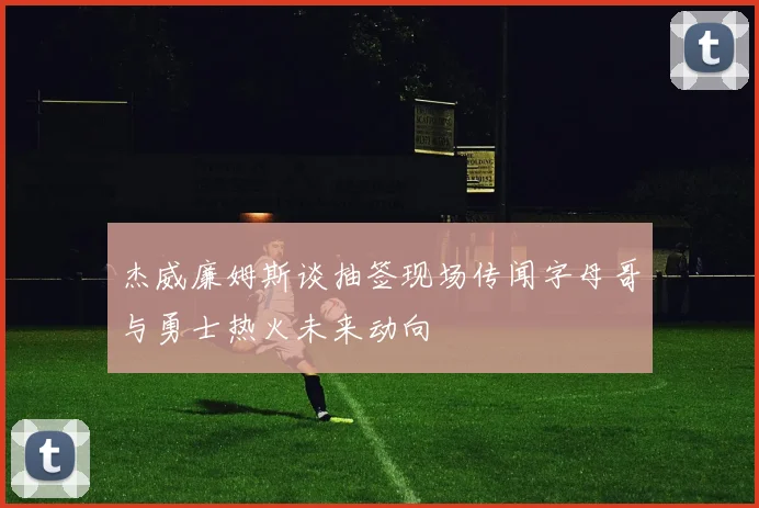 杰威廉姆斯谈抽签现场传闻字母哥与勇士热火未来动向
