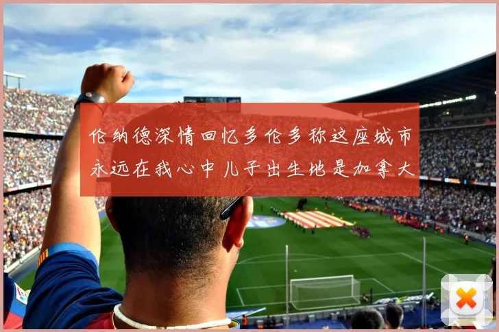伦纳德深情回忆多伦多称这座城市永远在我心中儿子出生地是加拿大