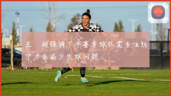 王燊超强调下半赛季球队需专注防守力求减少失球问题