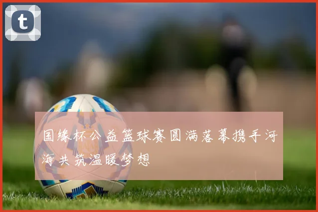 国缘杯公益篮球赛圆满落幕携手河海共筑温暖梦想