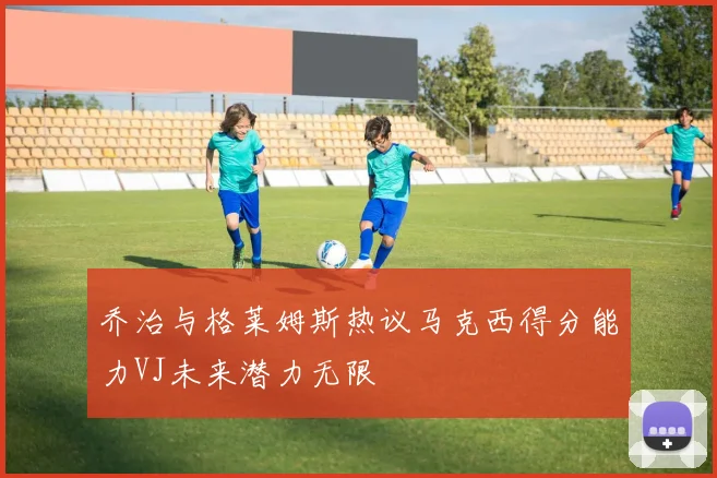 乔治与格莱姆斯热议马克西得分能力VJ未来潜力无限