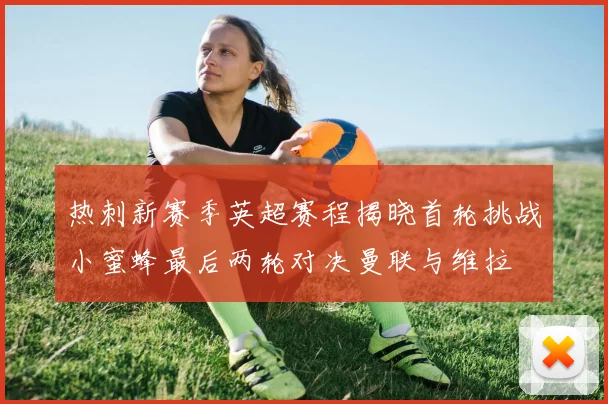 热刺新赛季英超赛程揭晓首轮挑战小蜜蜂最后两轮对决曼联与维拉