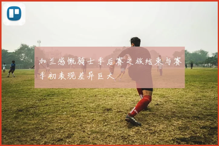 加兰感慨骑士季后赛之旅结束与赛季初表现差异巨大